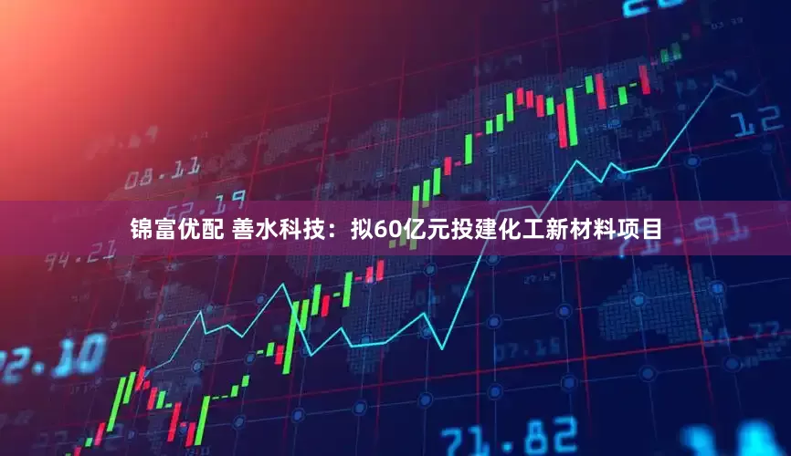 锦富优配 善水科技：拟60亿元投建化工新材料项目