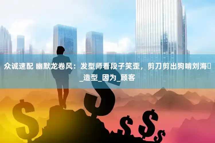众诚速配 幽默龙卷风：发型师看段子笑歪，剪刀剪出狗啃刘海​_造型_因为_顾客