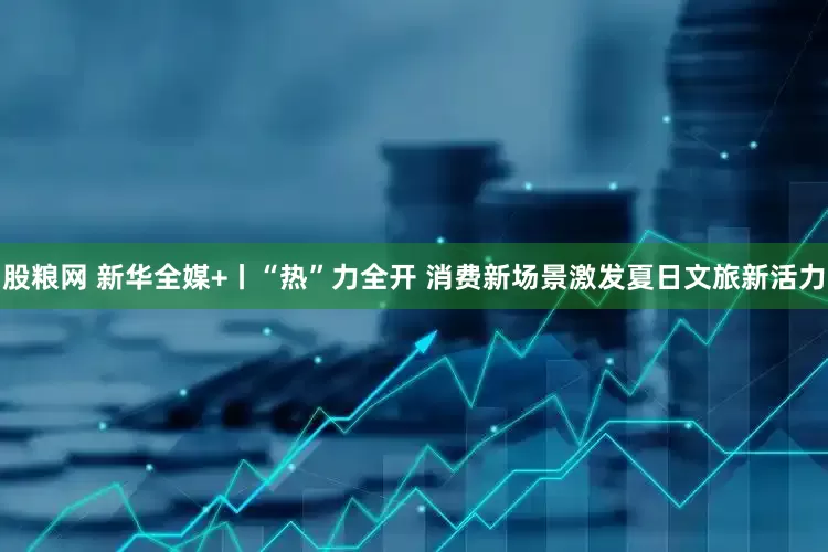 股粮网 新华全媒+丨“热”力全开 消费新场景激发夏日文旅新活力