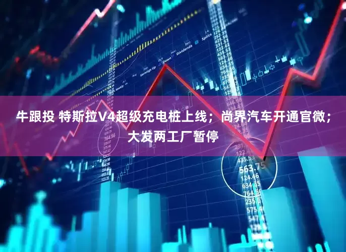牛跟投 特斯拉V4超级充电桩上线；尚界汽车开通官微；大发两工厂暂停