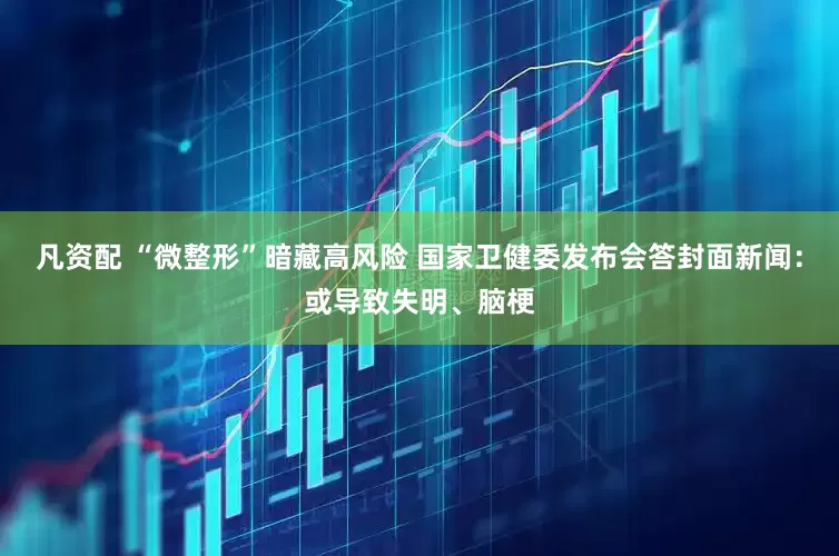 凡资配 “微整形”暗藏高风险 国家卫健委发布会答封面新闻：或导致失明、脑梗