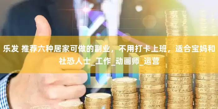 乐发 推荐六种居家可做的副业，不用打卡上班，适合宝妈和社恐人士_工作_动画师_运营