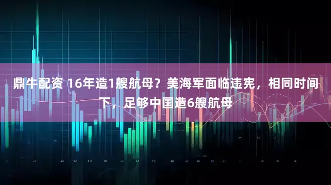 鼎牛配资 16年造1艘航母？美海军面临违宪，相同时间下，足够中国造6艘航母