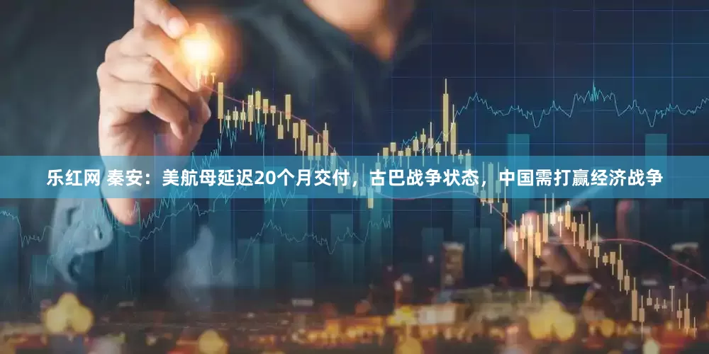 乐红网 秦安：美航母延迟20个月交付，古巴战争状态，中国需打赢经济战争