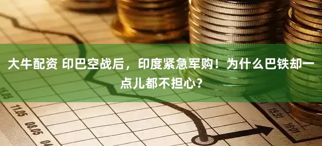 大牛配资 印巴空战后，印度紧急军购！为什么巴铁却一点儿都不担心？