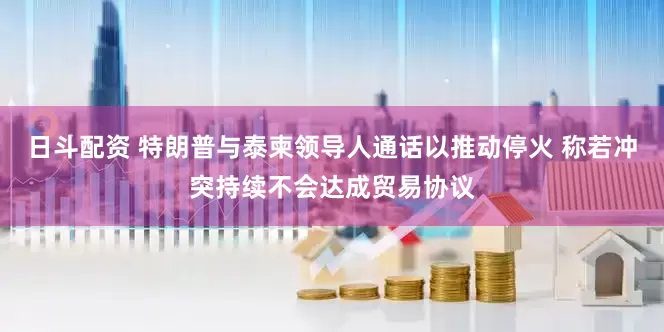日斗配资 特朗普与泰柬领导人通话以推动停火 称若冲突持续不会达成贸易协议
