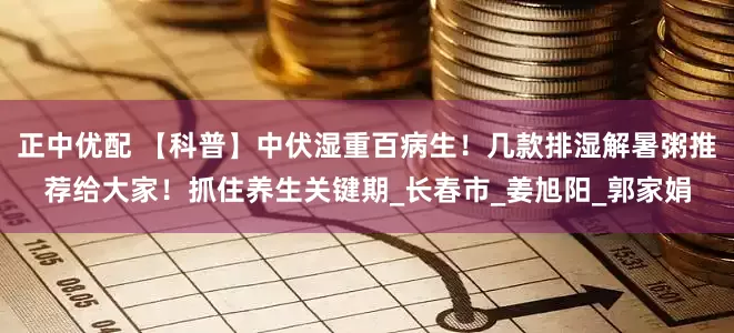 正中优配 【科普】中伏湿重百病生！几款排湿解暑粥推荐给大家！抓住养生关键期_长春市_姜旭阳_郭家娟