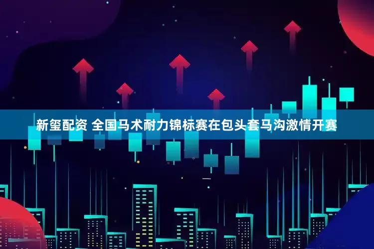 新玺配资 全国马术耐力锦标赛在包头套马沟激情开赛