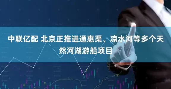 中联亿配 北京正推进通惠渠、凉水河等多个天然河湖游船项目