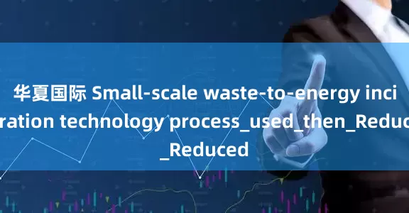 华夏国际 Small-scale waste-to-energy incineration technology process_used_then_Reduced