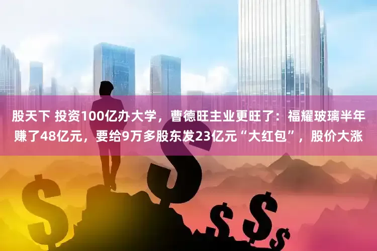 股天下 投资100亿办大学，曹德旺主业更旺了：福耀玻璃半年赚了48亿元，要给9万多股东发23亿元“大红包”，股价大涨