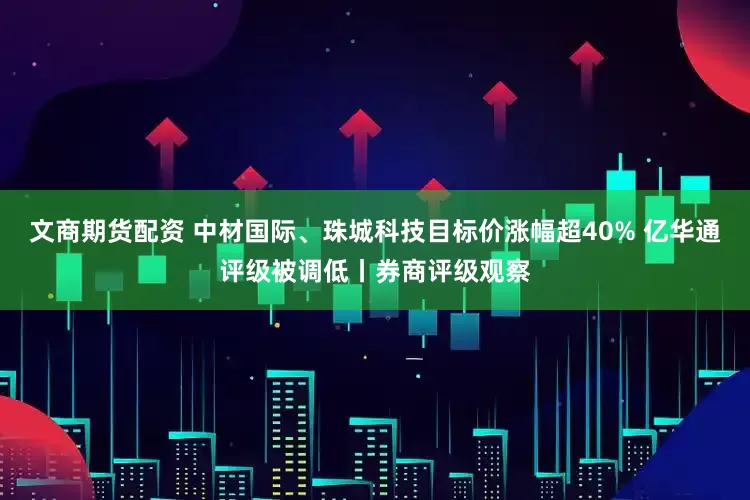 文商期货配资 中材国际、珠城科技目标价涨幅超40% 亿华通评级被调低丨券商评级观察