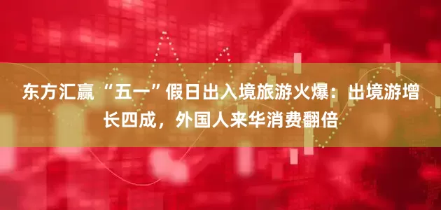 东方汇赢 “五一”假日出入境旅游火爆：出境游增长四成，外国人来华消费翻倍