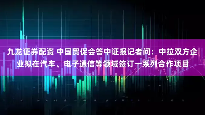 九龙证券配资 中国贸促会答中证报记者问：中拉双方企业拟在汽车、电子通信等领域签订一系列合作项目