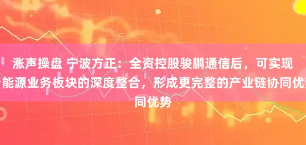 涨声操盘 宁波方正：全资控股骏鹏通信后，可实现新能源业务板块的深度整合，形成更完整的产业链协同优势