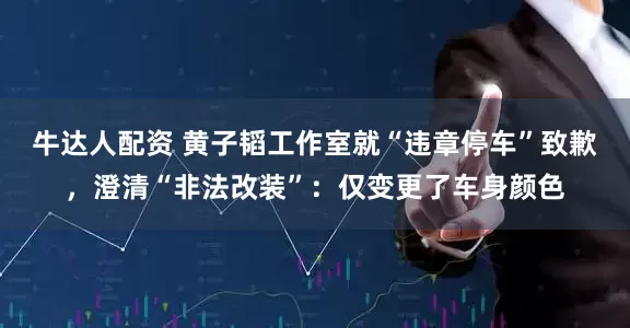 牛达人配资 黄子韬工作室就“违章停车”致歉，澄清“非法改装”：仅变更了车身颜色