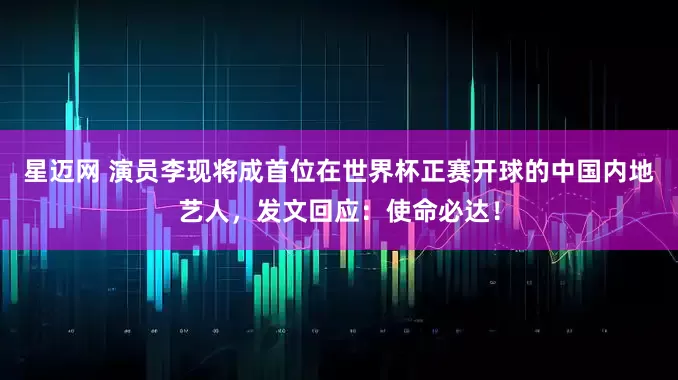 星迈网 演员李现将成首位在世界杯正赛开球的中国内地艺人，发文回应：使命必达！