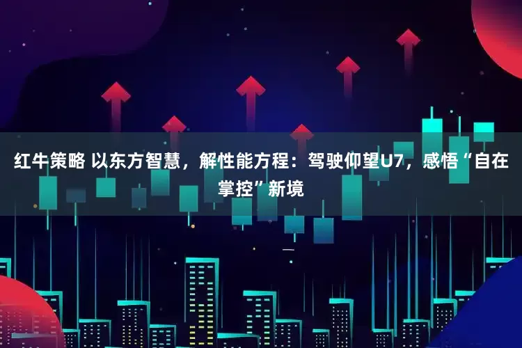 红牛策略 以东方智慧，解性能方程：驾驶仰望U7，感悟“自在掌控”新境