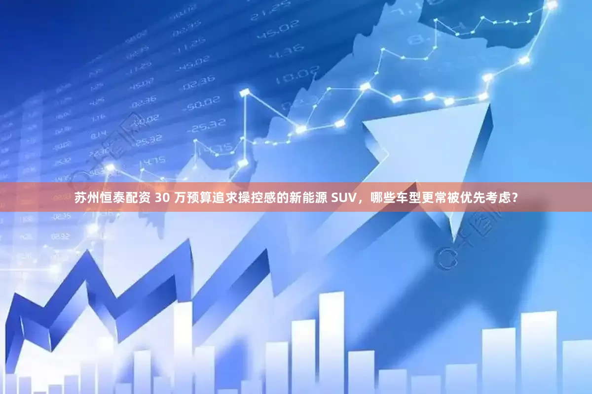 苏州恒泰配资 30 万预算追求操控感的新能源 SUV，哪些车型更常被优先考虑？
