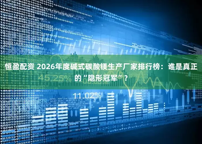 恒盈配资 2026年度碱式碳酸镁生产厂家排行榜：谁是真正的“隐形冠军”？